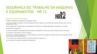 SEGURANÇA DO TRABALHO EM MÁQUINAS
E EQUIPAMENTOS – NR 12
Dispositivos de parada de emergência
12.58. Os dispositivos de parada de emergência devem:
a) ser selecionados, montados e interconectados de forma a suportar as condições de operação previstas, bem como as
influências do meio;
b) ser usados como medida auxiliar, não podendo ser alternativa a medidas adequadas de proteção ou a sistemas
automáticos de segurança;
c) possuir acionadores projetados para fácil atuação do operador ou outros que possam necessitar da sua utilização;
d) prevalecer sobre todos os outros comandos;
e) provocar a parada da operação ou processo perigoso em período de tempo tão reduzido quanto tecnicamente possível,
sem provocar riscos suplementares;
f) ser mantidos sob monitoramento por meio de sistemas de segurança; e
g) ser mantidos em perfeito estado de funcionamento.
 