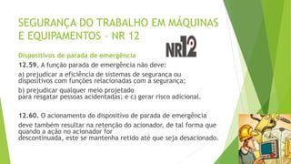 SEGURANÇA DO TRABALHO EM MÁQUINAS
E EQUIPAMENTOS – NR 12
Dispositivos de parada de emergência
12.59. A função parada de emergência não deve:
a) prejudicar a eficiência de sistemas de segurança ou
dispositivos com funções relacionadas com a segurança;
b) prejudicar qualquer meio projetado
para resgatar pessoas acidentadas; e c) gerar risco adicional.
12.60. O acionamento do dispositivo de parada de emergência
deve também resultar na retenção do acionador, de tal forma que
quando a ação no acionador for
descontinuada, este se mantenha retido até que seja desacionado.
 