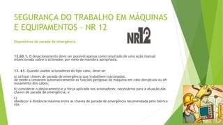 SEGURANÇA DO TRABALHO EM MÁQUINAS
E EQUIPAMENTOS – NR 12
Dispositivos de parada de emergência
12.60.1. O desacionamento deve ser possível apenas como resultado de uma ação manual
intencionada sobre o acionador, por meio de manobra apropriada;
12. 61. Quando usados acionadores do tipo cabo, deve-se:
a) utilizar chaves de parada de emergência que trabalhem tracionadas,
de modo a cessarem automaticamente as funções perigosas da máquina em caso deruptura ou afr
ouxamento dos cabos;
b) considerar o deslocamento e a força aplicada nos acionadores, necessários para a atuação das
chaves de parada de emergência; e
c)
obedecer à distância máxima entre as chaves de parada de emergência recomendada pelo fabrica
nte.
 
