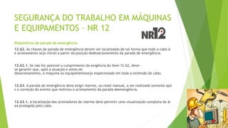SEGURANÇA DO TRABALHO EM MÁQUINAS
E EQUIPAMENTOS – NR 12
Dispositivos de parada de emergência
12.62. As chaves de parada de emergência devem ser localizadas de tal forma que todo o cabo d
e acionamento seja visível a partir da posição dedesacionamento da parada de emergência.
12.62.1. Se não for possível o cumprimento da exigência do item 12.62, deve-
se garantir que, após a atuação e antes do
desacionamento, a máquina ou equipamentoseja inspecionado em toda a extensão do cabo.
12.63. A parada de emergência deve exigir rearme, ou reset manual, a ser realizado somente apó
s a correção do evento que motivou o acionamento da parada deemergência.
12.63.1. A localização dos acionadores de rearme deve permitir uma visualização completa da ár
ea protegida pelo cabo.
 