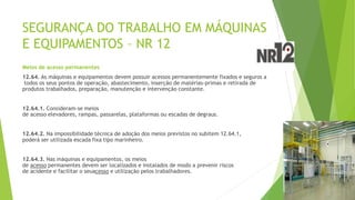 SEGURANÇA DO TRABALHO EM MÁQUINAS
E EQUIPAMENTOS – NR 12
Meios de acesso permanentes
12.64. As máquinas e equipamentos devem possuir acessos permanentemente fixados e seguros a
todos os seus pontos de operação, abastecimento, inserção de matérias-primas e retirada de
produtos trabalhados, preparação, manutenção e intervenção constante.
12.64.1. Consideram-se meios
de acesso elevadores, rampas, passarelas, plataformas ou escadas de degraus.
12.64.2. Na impossibilidade técnica de adoção dos meios previstos no subitem 12.64.1,
poderá ser utilizada escada fixa tipo marinheiro.
12.64.3. Nas máquinas e equipamentos, os meios
de acesso permanentes devem ser localizados e instalados de modo a prevenir riscos
de acidente e facilitar o seuacesso e utilização pelos trabalhadores.
 