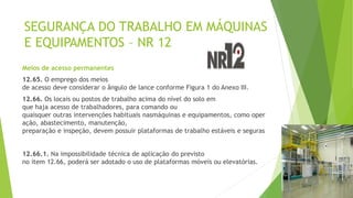 SEGURANÇA DO TRABALHO EM MÁQUINAS
E EQUIPAMENTOS – NR 12
Meios de acesso permanentes
12.65. O emprego dos meios
de acesso deve considerar o ângulo de lance conforme Figura 1 do Anexo III.
12.66. Os locais ou postos de trabalho acima do nível do solo em
que haja acesso de trabalhadores, para comando ou
quaisquer outras intervenções habituais nasmáquinas e equipamentos, como oper
ação, abastecimento, manutenção,
preparação e inspeção, devem possuir plataformas de trabalho estáveis e seguras
12.66.1. Na impossibilidade técnica de aplicação do previsto
no item 12.66, poderá ser adotado o uso de plataformas móveis ou elevatórias.
 