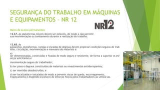 SEGURANÇA DO TRABALHO EM MÁQUINAS
E EQUIPAMENTOS – NR 12
Meios de acesso permanentes
12.67. As plataformas móveis devem ser estáveis, de modo a não permitir
sua movimentação ou tombamento durante a realização do trabalho.
12.68. As
passarelas, plataformas, rampas e escadas de degraus devem propiciar condições seguras de trab
alho, circulação, movimentação e manuseio de materiais e:
a)
ser dimensionadas, construídas e fixadas de modo seguro e resistente, de forma a suportar os esf
orços solicitantes e
movimentação segura do trabalhador;
b) ter pisos e degraus constituídos de materiais ou revestimentos antiderrapantes;
c) ser mantidas desobstruídas; e
d) ser localizadas e instaladas de modo a prevenir riscos de queda, escorregamento,
tropeçamento e dispêndio excessivo de esforços físicos pelos trabalhadores ao utilizá-las.
 