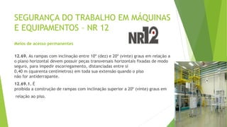 SEGURANÇA DO TRABALHO EM MÁQUINAS
E EQUIPAMENTOS – NR 12
Meios de acesso permanentes
12.69. As rampas com inclinação entre 10º (dez) e 20º (vinte) graus em relação a
o plano horizontal devem possuir peças transversais horizontais fixadas de modo
seguro, para impedir escorregamento, distanciadas entre si
0,40 m (quarenta centímetros) em toda sua extensão quando o piso
não for antiderrapante.
12.69.1. É
proibida a construção de rampas com inclinação superior a 20º (vinte) graus em
relação ao piso.
 