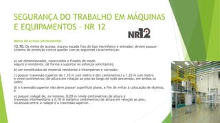 SEGURANÇA DO TRABALHO EM MÁQUINAS
E EQUIPAMENTOS – NR 12
Meios de acesso permanentes
12.70. Os meios de acesso, exceto escada fixa do tipo marinheiro e elevador, devem possuir
sistema de proteção contra quedas com as seguintes características:
a) ser dimensionados, construídos e fixados de modo
seguro e resistente, de forma a suportar os esforços solicitantes;
b) ser constituídos de material resistente a intempéries e corrosão;
c) possuir travessão superior de 1,10 m (um metro e dez centímetros) a 1,20 m (um metro
e vinte centímetros) de altura em relação ao piso ao longo de toda aextensão, em ambos os
lados;
d) o travessão superior não deve possuir superfície plana, a fim de evitar a colocação de objetos;
e
e) possuir rodapé de, no mínimo, 0,20 m (vinte centímetros) de altura e
travessão intermediário a 0,70 m (setenta centímetros) de altura em relação ao piso,
localizado entre o rodapé e o travessão superior.
 