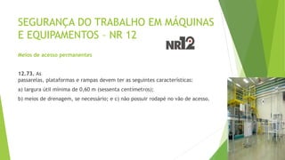 SEGURANÇA DO TRABALHO EM MÁQUINAS
E EQUIPAMENTOS – NR 12
Meios de acesso permanentes
12.73. As
passarelas, plataformas e rampas devem ter as seguintes características:
a) largura útil mínima de 0,60 m (sessenta centímetros);
b) meios de drenagem, se necessário; e c) não possuir rodapé no vão de acesso.
 