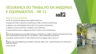 SEGURANÇA DO TRABALHO EM MÁQUINAS
E EQUIPAMENTOS – NR 12
Meios de acesso permanentes
12.74. As escadas de degraus sem espelho devem ter:
a) largura de 0,60 m (sessenta centímetros) a 0,80 m (oitenta centímetros);
b) degraus com profundidade mínima de 0,15 m (quinze centímetros);
c) degraus e lances uniformes, nivelados e sem saliências;
d) altura máxima entre os degraus de 0,25 m (vinte e cinco centímetros);
e)
plataforma de descanso com 0,60m (sessenta centímetros) a 0,80 m (oitenta centímetros) de larg
ura e comprimento a intervalos de, no máximo, 3,00 m (trêsmetros) de altura;
f) projeção mínima de 0,01 m (dez milímetros) de um degrau sobre o outro; e
g)
degraus com profundidade que atendam à fórmula: 600≤ g +2h ≤ 660 (dimensões em milímetros),
conforme Figura
2 do Anexo III.
 