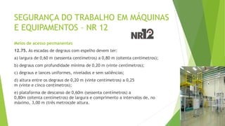 SEGURANÇA DO TRABALHO EM MÁQUINAS
E EQUIPAMENTOS – NR 12
Meios de acesso permanentes
12.75. As escadas de degraus com espelho devem ter:
a) largura de 0,60 m (sessenta centímetros) a 0,80 m (oitenta centímetros);
b) degraus com profundidade mínima de 0,20 m (vinte centímetros);
c) degraus e lances uniformes, nivelados e sem saliências;
d) altura entre os degraus de 0,20 m (vinte centímetros) a 0,25
m (vinte e cinco centímetros);
e) plataforma de descanso de 0,60m (sessenta centímetros) a
0,80m (oitenta centímetros) de largura e comprimento a intervalos de, no
máximo, 3,00 m (três metros)de altura.
 