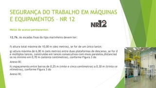 SEGURANÇA DO TRABALHO EM MÁQUINAS
E EQUIPAMENTOS – NR 12
Meios de acesso permanentes
12.76. As escadas fixas do tipo marinheiro devem ter:
f) altura total máxima de 10,00 m (dez metros), se for de um único lance;
g) altura máxima de 6,00 m (seis metros) entre duas plataformas de descanso, se for d
e múltiplos lances, construídas em lances consecutivos com eixos paralelos,distanciad
os no mínimo em 0,70 m (setenta centímetros), conforme Figura 3 do
Anexo III;
h) espaçamento entre barras de 0,25 m (vinte e cinco centímetros) a 0,30 m (trinta ce
ntímetros), conforme Figura 3 do
Anexo III;
 