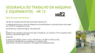 SEGURANÇA DO TRABALHO EM MÁQUINAS
E EQUIPAMENTOS – NR 12
Meios de acesso permanentes
12.76. As escadas fixas do tipo marinheiro devem ter:
i) espaçamento entre o piso da máquina ou da edificação e a primeira barra não super
ior a 0,55 m (cinqüenta e cinco
centímetros), conforme Figura 3 do Anexo III;
j)
distância em relação à estrutura em que é fixada de, no mínimo, 0,15 m (quinze centí
metros), conforme Figura 4 do
Anexo III;
k) barras de 0,025m (vinte e cinco milímetros) a 0,038 m (trinta e oito
milímetros) de diâmetro ou espessura; e l) barras com
superfícies, formas ou ranhuras a fim deprevenir deslizamentos.
 
