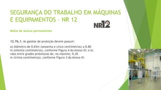 SEGURANÇA DO TRABALHO EM MÁQUINAS
E EQUIPAMENTOS – NR 12
Meios de acesso permanentes
12.76.1. As gaiolas de proteção devem possuir:
a) diâmetro de 0,65m (sessenta e cinco centímetros) a 0,80
m (oitenta centímetros), conforme Figura 4 do Anexo III; e b)
vãos entre grades protetoras de, no máximo, 0,30
m (trinta centímetros), conforme Figura 3 do Anexo III.
 