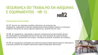 SEGURANÇA DO TRABALHO EM MÁQUINAS
E EQUIPAMENTOS – NR 12
Componentes pressurizados
12.77. Devem ser adotadas medidas adicionais de proteção das
mangueiras, tubulações e demais componentes pressurizados sujeitos a eventuais
impactos mecânico se outros agentes agressivos, quando houver risco.
12.78. As mangueiras, tubulações e demais componentes pressurizados devem
ser localizados ou protegidos de tal forma que uma situação de ruptura destes
componentes e vazamentos de fluidos, não possa ocasionar acidentes de trabalho.
12.79. As mangueiras utilizadas nos sistemas pressurizados devem possuir indicação d
a pressão máxima de trabalho admissível especificada pelo fabricante.
 