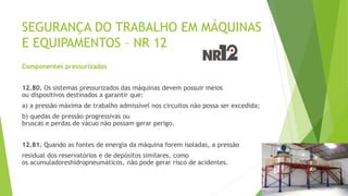 SEGURANÇA DO TRABALHO EM MÁQUINAS
E EQUIPAMENTOS – NR 12
Componentes pressurizados
12.80. Os sistemas pressurizados das máquinas devem possuir meios
ou dispositivos destinados a garantir que:
a) a pressão máxima de trabalho admissível nos circuitos não possa ser excedida;
b) quedas de pressão progressivas ou
bruscas e perdas de vácuo não possam gerar perigo.
12.81. Quando as fontes de energia da máquina forem isoladas, a pressão
residual dos reservatórios e de depósitos similares, como
os acumuladoreshidropneumáticos, não pode gerar risco de acidentes.
 