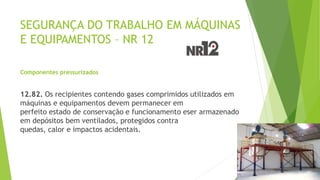 SEGURANÇA DO TRABALHO EM MÁQUINAS
E EQUIPAMENTOS – NR 12
Componentes pressurizados
12.82. Os recipientes contendo gases comprimidos utilizados em
máquinas e equipamentos devem permanecer em
perfeito estado de conservação e funcionamento eser armazenado
em depósitos bem ventilados, protegidos contra
quedas, calor e impactos acidentais.
 