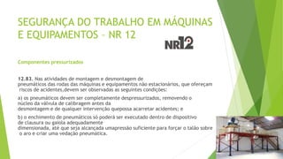 SEGURANÇA DO TRABALHO EM MÁQUINAS
E EQUIPAMENTOS – NR 12
Componentes pressurizados
12.83. Nas atividades de montagem e desmontagem de
pneumáticos das rodas das máquinas e equipamentos não estacionários, que ofereçam
riscos de acidentes,devem ser observadas as seguintes condições:
a) os pneumáticos devem ser completamente despressurizados, removendo o
núcleo da válvula de calibragem antes da
desmontagem e de qualquer intervenção quepossa acarretar acidentes; e
b) o enchimento de pneumáticos só poderá ser executado dentro de dispositivo
de clausura ou gaiola adequadamente
dimensionada, até que seja alcançada umapressão suficiente para forçar o talão sobre
o aro e criar uma vedação pneumática.
 
