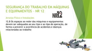 SEGURANÇA DO TRABALHO EM MÁQUINAS
E EQUIPAMENTOS – NR 12
Arranjo Físico e Instalações
12.8 Os espaços ao redor das máquinas e equipamentos
devem ser adequados ao seu tipo e ao tipo de operação, de
forma a prevenir a ocorrência de acidentes e doenças
relacionadas ao trabalho
 