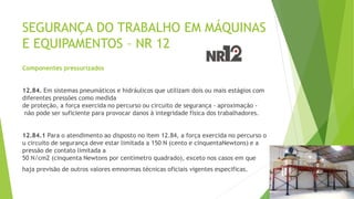 SEGURANÇA DO TRABALHO EM MÁQUINAS
E EQUIPAMENTOS – NR 12
Componentes pressurizados
12.84. Em sistemas pneumáticos e hidráulicos que utilizam dois ou mais estágios com
diferentes pressões como medida
de proteção, a força exercida no percurso ou circuito de segurança - aproximação -
não pode ser suficiente para provocar danos à integridade física dos trabalhadores.
12.84.1 Para o atendimento ao disposto no item 12.84, a força exercida no percurso o
u circuito de segurança deve estar limitada a 150 N (cento e cinquentaNewtons) e a
pressão de contato limitada a
50 N/cm2 (cinquenta Newtons por centímetro quadrado), exceto nos casos em que
haja previsão de outros valores emnormas técnicas oficiais vigentes especificas.
 