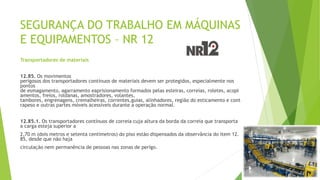 SEGURANÇA DO TRABALHO EM MÁQUINAS
E EQUIPAMENTOS – NR 12
Transportadores de materiais
12.85. Os movimentos
perigosos dos transportadores contínuos de materiais devem ser protegidos, especialmente nos
pontos
de esmagamento, agarramento eaprisionamento formados pelas esteiras, correias, roletes, acopl
amentos, freios, roldanas, amostradores, volantes,
tambores, engrenagens, cremalheiras, correntes,guias, alinhadores, região do esticamento e cont
rapeso e outras partes móveis acessíveis durante a operação normal.
12.85.1. Os transportadores contínuos de correia cuja altura da borda da correia que transporta
a carga esteja superior a
2,70 m (dois metros e setenta centímetros) do piso estão dispensados da observância do item 12.
85, desde que não haja
circulação nem permanência de pessoas nas zonas de perigo.
 