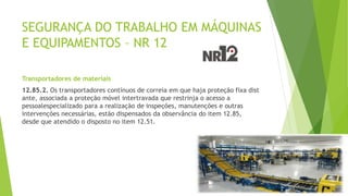SEGURANÇA DO TRABALHO EM MÁQUINAS
E EQUIPAMENTOS – NR 12
Transportadores de materiais
12.85.2. Os transportadores contínuos de correia em que haja proteção fixa dist
ante, associada a proteção móvel intertravada que restrinja o acesso a
pessoalespecializado para a realização de inspeções, manutenções e outras
intervenções necessárias, estão dispensados da observância do item 12.85,
desde que atendido o disposto no item 12.51.
 