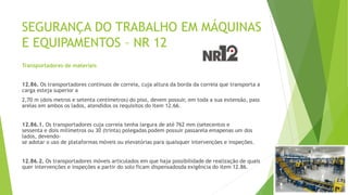 SEGURANÇA DO TRABALHO EM MÁQUINAS
E EQUIPAMENTOS – NR 12
Transportadores de materiais
12.86. Os transportadores contínuos de correia, cuja altura da borda da correia que transporta a
carga esteja superior a
2,70 m (dois metros e setenta centímetros) do piso, devem possuir, em toda a sua extensão, pass
arelas em ambos os lados, atendidos os requisitos do item 12.66.
12.86.1. Os transportadores cuja correia tenha largura de até 762 mm (setecentos e
sessenta e dois milímetros ou 30 (trinta) polegadas podem possuir passarela emapenas um dos
lados, devendo-
se adotar o uso de plataformas móveis ou elevatórias para quaisquer intervenções e inspeções.
12.86.2. Os transportadores móveis articulados em que haja possibilidade de realização de quais
quer intervenções e inspeções a partir do solo ficam dispensadosda exigência do item 12.86.
 