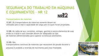 SEGURANÇA DO TRABALHO EM MÁQUINAS
E EQUIPAMENTOS – NR 12
Transportadores de materiais
12.87. Os transportadores de materiais somente devem ser
utilizados para o tipo e capacidade de carga para os quais foram projetados.
12.88. Os cabos de aço, correntes, eslingas, ganchos e outros elementos de susp
ensão ou tração e suas conexões devem ser adequados ao tipo
de material edimensionados para suportar os esforços solicitantes.
12.89. Nos
transportadores contínuos de materiais que necessitem de parada durante o
processo é proibida a reversão de movimento para esta finalidade.
 