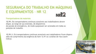 SEGURANÇA DO TRABALHO EM MÁQUINAS
E EQUIPAMENTOS – NR 12
Transportadores de materiais
12.91. Os transportadores contínuos acessíveis aos trabalhadores devem
dispor, ao longo de sua extensão, de dispositivos
de parada de emergência, de modo quepossam ser acionados em todas as
posições de trabalho.
12.91.1. Os transportadores contínuos acessíveis aos trabalhadores ficam dispens
ados do cumprimento da exigência do item 12.91 se a análise de risco assim
indicar.
 