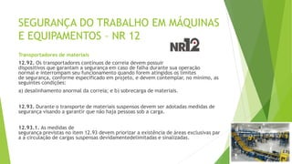 SEGURANÇA DO TRABALHO EM MÁQUINAS
E EQUIPAMENTOS – NR 12
Transportadores de materiais
12.92. Os transportadores contínuos de correia devem possuir
dispositivos que garantam a segurança em caso de falha durante sua operação
normal e interrompam seu funcionamento quando forem atingidos os limites
de segurança, conforme especificado em projeto, e devem contemplar, no mínimo, as
seguintes condições:
a) desalinhamento anormal da correia; e b) sobrecarga de materiais.
12.93. Durante o transporte de materiais suspensos devem ser adotadas medidas de
segurança visando a garantir que não haja pessoas sob a carga.
12.93.1. As medidas de
segurança previstas no item 12.93 devem priorizar a existência de áreas exclusivas par
a a circulação de cargas suspensas devidamentedelimitadas e sinalizadas.
 