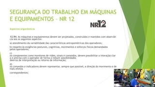 SEGURANÇA DO TRABALHO EM MÁQUINAS
E EQUIPAMENTOS – NR 12
Aspectos ergonômicos
12.94. As máquinas e equipamentos devem ser projetados, construídos e mantidos com observân
cia aos os seguintes aspectos:
a) atendimento da variabilidade das características antropométricas dos operadores;
b) respeito às exigências posturais, cognitivas, movimentos e esforços físicos demandados
pelos operadores;
c)
os componentes como monitores de vídeo, sinais e comandos, devem possibilitar a interação clar
a e precisa com o operador de forma a reduzir possibilidades
deerros de interpretação ou retorno de informação;
d)
os comandos e indicadores devem representar, sempre que possível, a direção do movimento e de
mais efeitos
correspondentes;
 