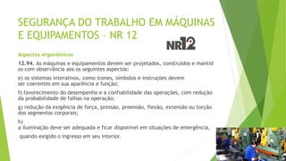 SEGURANÇA DO TRABALHO EM MÁQUINAS
E EQUIPAMENTOS – NR 12
Aspectos ergonômicos
12.94. As máquinas e equipamentos devem ser projetados, construídos e mantid
os com observância aos os seguintes aspectos:
e) os sistemas interativos, como ícones, símbolos e instruções devem
ser coerentes em sua aparência e função;
f) favorecimento do desempenho e a confiabilidade das operações, com redução
da probabilidade de falhas na operação;
g) redução da exigência de força, pressão, preensão, flexão, extensão ou torção
dos segmentos corporais;
h)
a iluminação deve ser adequada e ficar disponível em situações de emergência,
quando exigido o ingresso em seu interior.
 