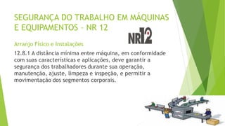 SEGURANÇA DO TRABALHO EM MÁQUINAS
E EQUIPAMENTOS – NR 12
Arranjo Físico e Instalações
12.8.1 A distância mínima entre máquina, em conformidade
com suas características e aplicações, deve garantir a
segurança dos trabalhadores durante sua operação,
manutenção, ajuste, limpeza e inspeção, e permitir a
movimentação dos segmentos corporais.
 
