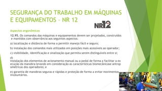 SEGURANÇA DO TRABALHO EM MÁQUINAS
E EQUIPAMENTOS – NR 12
Aspectos ergonômicos
12.95. Os comandos das máquinas e equipamentos devem ser projetados, construídos
e mantidos com observância aos seguintes aspectos:
a) localização e distância de forma a permitir manejo fácil e seguro;
b) instalação dos comandos mais utilizados em posições mais acessíveis ao operador;
c) visibilidade, identificação e sinalização que permita serem distinguíveis entre si;
d)
instalação dos elementos de acionamento manual ou a pedal de forma a facilitar a ex
ecução da manobra levando em consideração as características biomecânicase antrop
ométricas dos operadores; e
e) garantia de manobras seguras e rápidas e proteção de forma a evitar movimentos
involuntários.
 
