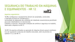 SEGURANÇA DO TRABALHO EM MÁQUINAS
E EQUIPAMENTOS – NR 12
Aspectos ergonômicos
12.96. As Máquinas e equipamentos devem ser projetados, construídos
e operados levando em consideração a
necessidade de adaptação das condições de trabalhoàs características psicofisioló
gicas dos trabalhadores e à natureza dos
trabalhos a executar, oferecendo condições de conforto e segurança no trabalho,
observado o disposto na NR 17.
12.97. Os assentos utilizados na operação de máquinas devem possuir estofamen
to e ser ajustáveis à natureza do trabalho executado, além do previsto no
subitem 17.3.3 da NR 17.
 