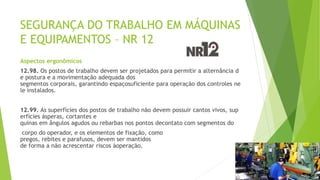 SEGURANÇA DO TRABALHO EM MÁQUINAS
E EQUIPAMENTOS – NR 12
Aspectos ergonômicos
12.98. Os postos de trabalho devem ser projetados para permitir a alternância d
e postura e a movimentação adequada dos
segmentos corporais, garantindo espaçosuficiente para operação dos controles ne
le instalados.
12.99. As superfícies dos postos de trabalho não devem possuir cantos vivos, sup
erfícies ásperas, cortantes e
quinas em ângulos agudos ou rebarbas nos pontos decontato com segmentos do
corpo do operador, e os elementos de fixação, como
pregos, rebites e parafusos, devem ser mantidos
de forma a não acrescentar riscos àoperação.
 