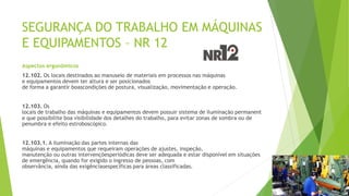 SEGURANÇA DO TRABALHO EM MÁQUINAS
E EQUIPAMENTOS – NR 12
Aspectos ergonômicos
12.102. Os locais destinados ao manuseio de materiais em processos nas máquinas
e equipamentos devem ter altura e ser posicionados
de forma a garantir boascondições de postura, visualização, movimentação e operação.
12.103. Os
locais de trabalho das máquinas e equipamentos devem possuir sistema de iluminação permanent
e que possibilite boa visibilidade dos detalhes do trabalho, para evitar zonas de sombra ou de
penumbra e efeito estroboscópico.
12.103.1. A iluminação das partes internas das
máquinas e equipamentos que requeiram operações de ajustes, inspeção,
manutenção ou outras intervençõesperiódicas deve ser adequada e estar disponível em situações
de emergência, quando for exigido o ingresso de pessoas, com
observância, ainda das exigênciasespecíficas para áreas classificadas.
 