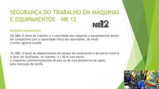 SEGURANÇA DO TRABALHO EM MÁQUINAS
E EQUIPAMENTOS – NR 12
Aspectos ergonômicos
12.104. O ritmo de trabalho e a velocidade das máquinas e equipamentos devem
ser compatíveis com a capacidade física dos operadores, de modo
a evitar agravos àsaúde.
12.105. O bocal de abastecimento do tanque de combustível e de outros materia
is deve ser localizado, no máximo, a 1,50 m (um metro
e cinquenta centímetros)acima do piso ou de uma plataforma de apoio
para execução da tarefa.
 