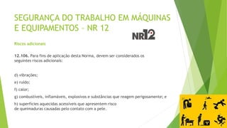 SEGURANÇA DO TRABALHO EM MÁQUINAS
E EQUIPAMENTOS – NR 12
Riscos adicionais
12.106. Para fins de aplicação desta Norma, devem ser considerados os
seguintes riscos adicionais:
d) vibrações;
e) ruído;
f) calor;
g) combustíveis, inflamáveis, explosivos e substâncias que reagem perigosamente; e
h) superfícies aquecidas acessíveis que apresentem risco
de queimaduras causadas pelo contato com a pele.
 