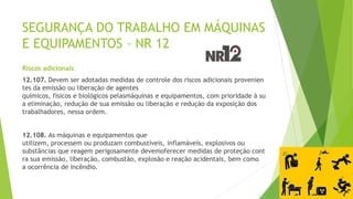 SEGURANÇA DO TRABALHO EM MÁQUINAS
E EQUIPAMENTOS – NR 12
Riscos adicionais
12.107. Devem ser adotadas medidas de controle dos riscos adicionais provenien
tes da emissão ou liberação de agentes
químicos, físicos e biológicos pelasmáquinas e equipamentos, com prioridade à su
a eliminação, redução de sua emissão ou liberação e redução da exposição dos
trabalhadores, nessa ordem.
12.108. As máquinas e equipamentos que
utilizem, processem ou produzam combustíveis, inflamáveis, explosivos ou
substâncias que reagem perigosamente devemoferecer medidas de proteção cont
ra sua emissão, liberação, combustão, explosão e reação acidentais, bem como
a ocorrência de incêndio.
 