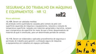 SEGURANÇA DO TRABALHO EM MÁQUINAS
E EQUIPAMENTOS – NR 12
Riscos adicionais
12.109. Devem ser adotadas medidas
de proteção contra queimaduras causadas pelo contato da pele com
superfícies aquecidas de máquinas e equipamentos, taiscomo a redução da
temperatura superficial, isolação com materiais apropriados e barreiras, sempre
que a temperatura da superfície for maior do que o limiar dequeimaduras do
material do qual é constituída, para um determinado período de contato.
12.110. Devem ser elaborados e aplicados procedimentos de segurança e
permissão de trabalho para garantir a utilização segura de máquinas
e equipamentos em trabalhos em espaços confinados.
 
