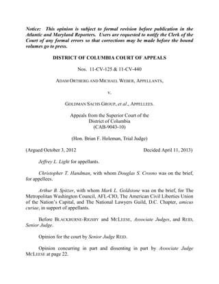 Notice: This opinion is subject to formal revision before publication in the
Atlantic and Maryland Reporters. Users are requested to notify the Clerk of the
Court of any formal errors so that corrections may be made before the bound
volumes go to press.
DISTRICT OF COLUMBIA COURT OF APPEALS
Nos. 11-CV-125 & 11-CV-440
ADAM ORTBERG AND MICHAEL WEBER, APPELLANTS,
v.
GOLDMAN SACHS GROUP, et al., APPELLEES.
Appeals from the Superior Court of the
District of Columbia
(CAB-9043-10)
(Hon. Brian F. Holeman, Trial Judge)
(Argued October 3, 2012 Decided April 11, 2013)
Jeffrey L. Light for appellants.
Christopher T. Handman, with whom Douglas S. Crosno was on the brief,
for appellees.
Arthur B. Spitzer, with whom Mark L. Goldstone was on the brief, for The
Metropolitan Washington Council, AFL-CIO, The American Civil Liberties Union
of the Nation‘s Capital, and The National Lawyers Guild, D.C. Chapter, amicus
curiae, in support of appellants.
Before BLACKBURNE-RIGSBY and MCLEESE, Associate Judges, and REID,
Senior Judge.
Opinion for the court by Senior Judge REID.
Opinion concurring in part and dissenting in part by Associate Judge
MCLEESE at page 22.
 