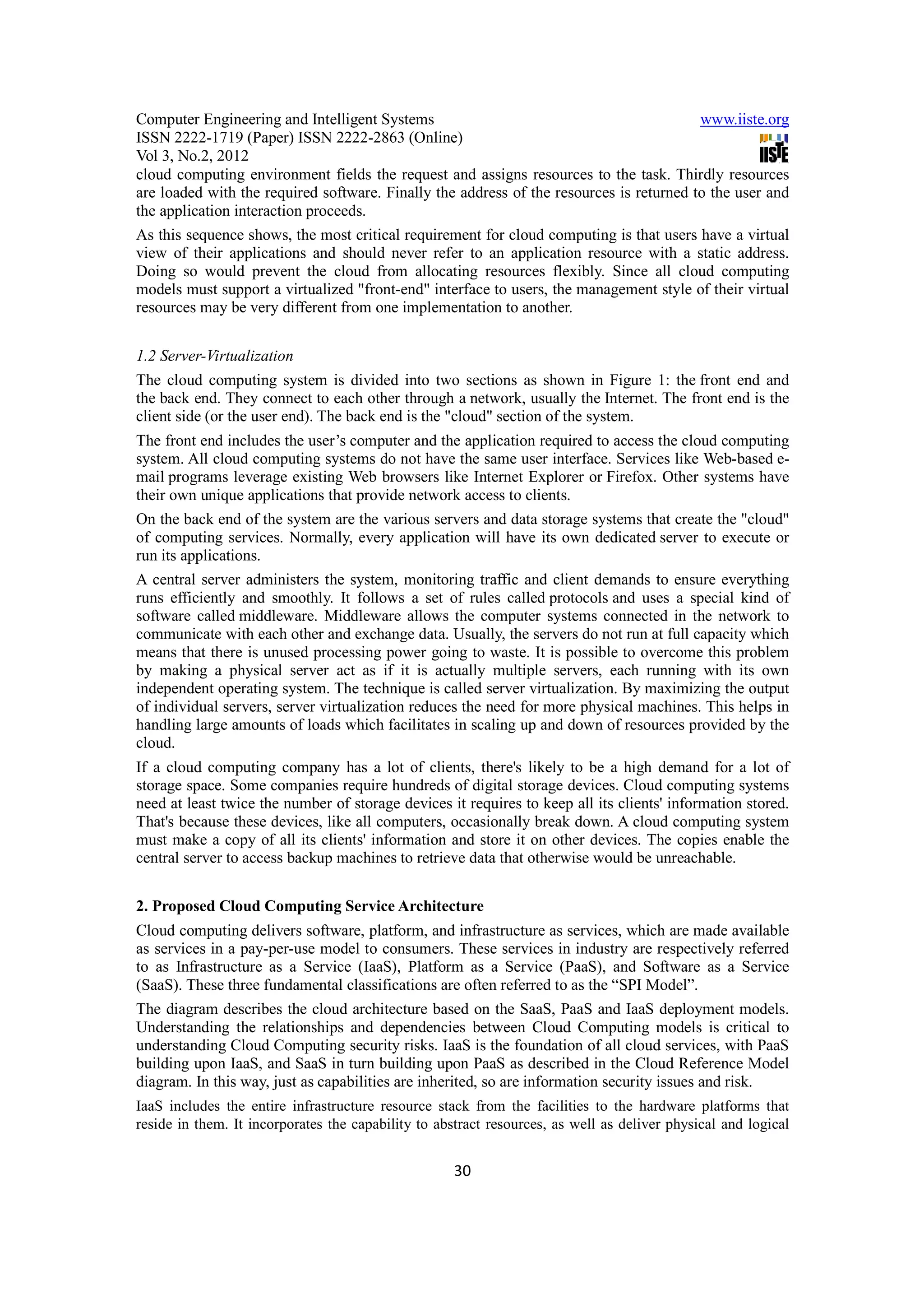 Computer Engineering and Intelligent Systems                                             www.iiste.org
ISSN 2222-1719 (Paper) ISSN 2222-2863 (Online)
Vol 3, No.2, 2012
cloud computing environment fields the request and assigns resources to the task. Thirdly resources
are loaded with the required software. Finally the address of the resources is returned to the user and
the application interaction proceeds.
As this sequence shows, the most critical requirement for cloud computing is that users have a virtual
view of their applications and should never refer to an application resource with a static address.
Doing so would prevent the cloud from allocating resources flexibly. Since all cloud computing
models must support a virtualized "front-end" interface to users, the management style of their virtual
resources may be very different from one implementation to another.


1.2 Server-Virtualization
The cloud computing system is divided into two sections as shown in Figure 1: the front end and
the back end. They connect to each other through a network, usually the Internet. The front end is the
client side (or the user end). The back end is the "cloud" section of the system.
The front end includes the user’s computer and the application required to access the cloud computing
system. All cloud computing systems do not have the same user interface. Services like Web-based e-
mail programs leverage existing Web browsers like Internet Explorer or Firefox. Other systems have
their own unique applications that provide network access to clients.
On the back end of the system are the various servers and data storage systems that create the "cloud"
of computing services. Normally, every application will have its own dedicated server to execute or
run its applications.
A central server administers the system, monitoring traffic and client demands to ensure everything
runs efficiently and smoothly. It follows a set of rules called protocols and uses a special kind of
software called middleware. Middleware allows the computer systems connected in the network to
communicate with each other and exchange data. Usually, the servers do not run at full capacity which
means that there is unused processing power going to waste. It is possible to overcome this problem
by making a physical server act as if it is actually multiple servers, each running with its own
independent operating system. The technique is called server virtualization. By maximizing the output
of individual servers, server virtualization reduces the need for more physical machines. This helps in
handling large amounts of loads which facilitates in scaling up and down of resources provided by the
cloud.
If a cloud computing company has a lot of clients, there's likely to be a high demand for a lot of
storage space. Some companies require hundreds of digital storage devices. Cloud computing systems
need at least twice the number of storage devices it requires to keep all its clients' information stored.
That's because these devices, like all computers, occasionally break down. A cloud computing system
must make a copy of all its clients' information and store it on other devices. The copies enable the
central server to access backup machines to retrieve data that otherwise would be unreachable.


2. Proposed Cloud Computing Service Architecture
Cloud computing delivers software, platform, and infrastructure as services, which are made available
as services in a pay-per-use model to consumers. These services in industry are respectively referred
to as Infrastructure as a Service (IaaS), Platform as a Service (PaaS), and Software as a Service
(SaaS). These three fundamental classifications are often referred to as the “SPI Model”.
The diagram describes the cloud architecture based on the SaaS, PaaS and IaaS deployment models.
Understanding the relationships and dependencies between Cloud Computing models is critical to
understanding Cloud Computing security risks. IaaS is the foundation of all cloud services, with PaaS
building upon IaaS, and SaaS in turn building upon PaaS as described in the Cloud Reference Model
diagram. In this way, just as capabilities are inherited, so are information security issues and risk.
IaaS includes the entire infrastructure resource stack from the facilities to the hardware platforms that
reside in them. It incorporates the capability to abstract resources, as well as deliver physical and logical


                                                     30
 