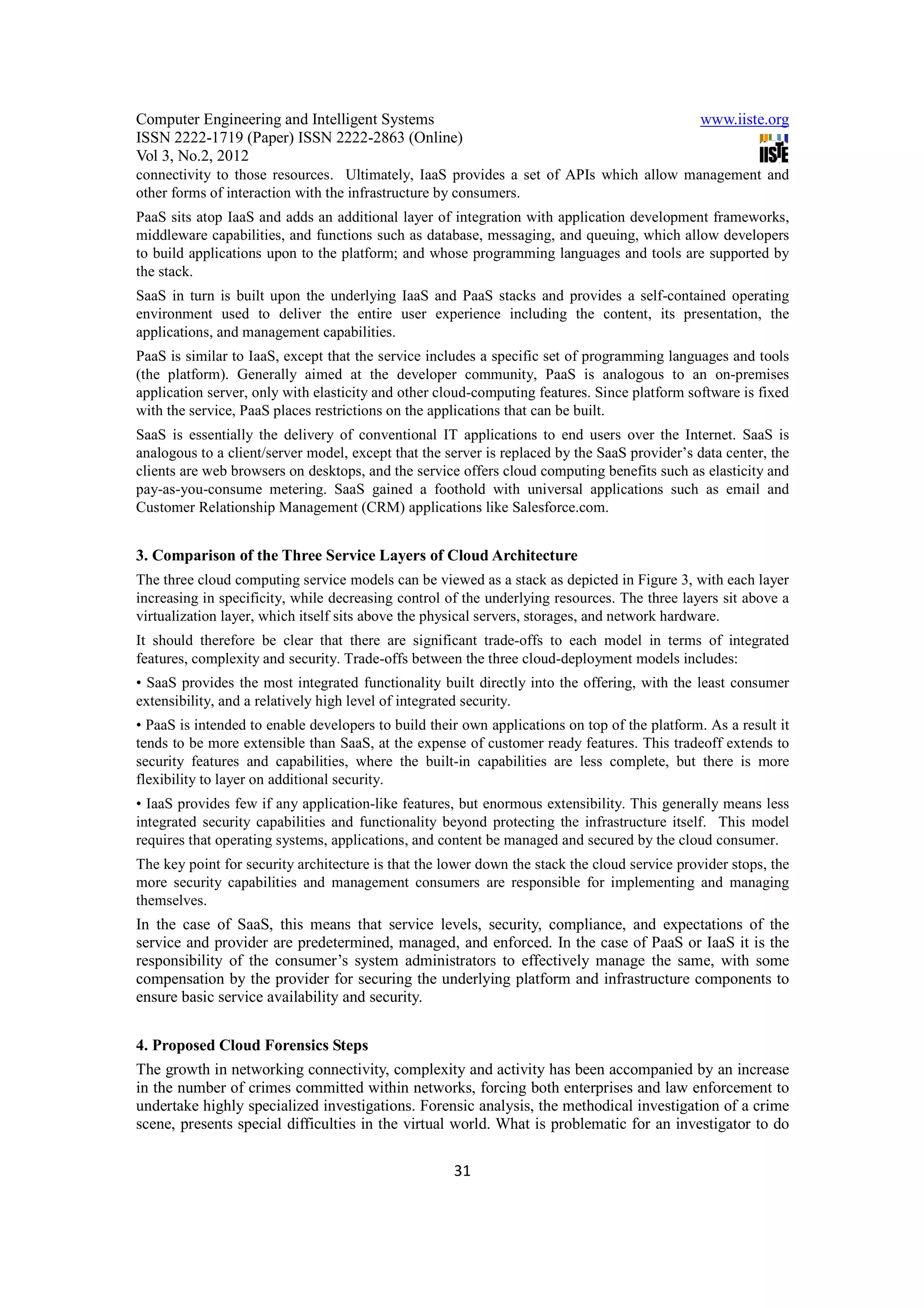 Computer Engineering and Intelligent Systems                                                   www.iiste.org
ISSN 2222-1719 (Paper) ISSN 2222-2863 (Online)
Vol 3, No.2, 2012
connectivity to those resources. Ultimately, IaaS provides a set of APIs which allow management and
other forms of interaction with the infrastructure by consumers.
PaaS sits atop IaaS and adds an additional layer of integration with application development frameworks,
middleware capabilities, and functions such as database, messaging, and queuing, which allow developers
to build applications upon to the platform; and whose programming languages and tools are supported by
the stack.
SaaS in turn is built upon the underlying IaaS and PaaS stacks and provides a self-contained operating
environment used to deliver the entire user experience including the content, its presentation, the
applications, and management capabilities.
PaaS is similar to IaaS, except that the service includes a specific set of programming languages and tools
(the platform). Generally aimed at the developer community, PaaS is analogous to an on-premises
application server, only with elasticity and other cloud-computing features. Since platform software is fixed
with the service, PaaS places restrictions on the applications that can be built.
SaaS is essentially the delivery of conventional IT applications to end users over the Internet. SaaS is
analogous to a client/server model, except that the server is replaced by the SaaS provider’s data center, the
clients are web browsers on desktops, and the service offers cloud computing benefits such as elasticity and
pay-as-you-consume metering. SaaS gained a foothold with universal applications such as email and
Customer Relationship Management (CRM) applications like Salesforce.com.


3. Comparison of the Three Service Layers of Cloud Architecture
The three cloud computing service models can be viewed as a stack as depicted in Figure 3, with each layer
increasing in specificity, while decreasing control of the underlying resources. The three layers sit above a
virtualization layer, which itself sits above the physical servers, storages, and network hardware.
It should therefore be clear that there are significant trade-offs to each model in terms of integrated
features, complexity and security. Trade-offs between the three cloud-deployment models includes:
• SaaS provides the most integrated functionality built directly into the offering, with the least consumer
extensibility, and a relatively high level of integrated security.
• PaaS is intended to enable developers to build their own applications on top of the platform. As a result it
tends to be more extensible than SaaS, at the expense of customer ready features. This tradeoff extends to
security features and capabilities, where the built-in capabilities are less complete, but there is more
flexibility to layer on additional security.
• IaaS provides few if any application-like features, but enormous extensibility. This generally means less
integrated security capabilities and functionality beyond protecting the infrastructure itself. This model
requires that operating systems, applications, and content be managed and secured by the cloud consumer.
The key point for security architecture is that the lower down the stack the cloud service provider stops, the
more security capabilities and management consumers are responsible for implementing and managing
themselves.
In the case of SaaS, this means that service levels, security, compliance, and expectations of the
service and provider are predetermined, managed, and enforced. In the case of PaaS or IaaS it is the
responsibility of the consumer’s system administrators to effectively manage the same, with some
compensation by the provider for securing the underlying platform and infrastructure components to
ensure basic service availability and security.


4. Proposed Cloud Forensics Steps
The growth in networking connectivity, complexity and activity has been accompanied by an increase
in the number of crimes committed within networks, forcing both enterprises and law enforcement to
undertake highly specialized investigations. Forensic analysis, the methodical investigation of a crime
scene, presents special difficulties in the virtual world. What is problematic for an investigator to do

                                                     31
 