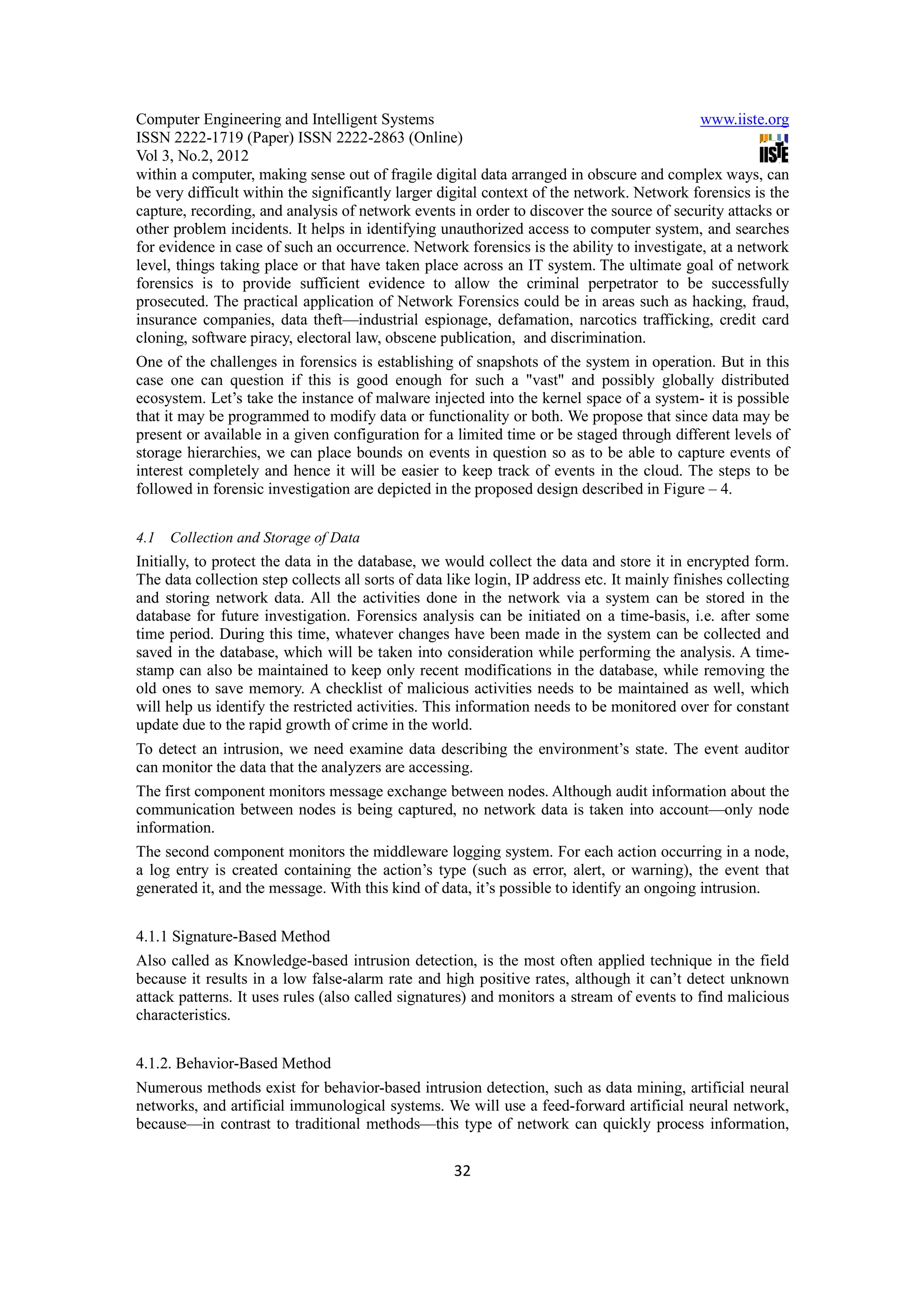 Computer Engineering and Intelligent Systems                                               www.iiste.org
ISSN 2222-1719 (Paper) ISSN 2222-2863 (Online)
Vol 3, No.2, 2012
within a computer, making sense out of fragile digital data arranged in obscure and complex ways, can
be very difficult within the significantly larger digital context of the network. Network forensics is the
capture, recording, and analysis of network events in order to discover the source of security attacks or
other problem incidents. It helps in identifying unauthorized access to computer system, and searches
for evidence in case of such an occurrence. Network forensics is the ability to investigate, at a network
level, things taking place or that have taken place across an IT system. The ultimate goal of network
forensics is to provide sufficient evidence to allow the criminal perpetrator to be successfully
prosecuted. The practical application of Network Forensics could be in areas such as hacking, fraud,
insurance companies, data theft—industrial espionage, defamation, narcotics trafficking, credit card
cloning, software piracy, electoral law, obscene publication, and discrimination.
One of the challenges in forensics is establishing of snapshots of the system in operation. But in this
case one can question if this is good enough for such a "vast" and possibly globally distributed
ecosystem. Let’s take the instance of malware injected into the kernel space of a system- it is possible
that it may be programmed to modify data or functionality or both. We propose that since data may be
present or available in a given configuration for a limited time or be staged through different levels of
storage hierarchies, we can place bounds on events in question so as to be able to capture events of
interest completely and hence it will be easier to keep track of events in the cloud. The steps to be
followed in forensic investigation are depicted in the proposed design described in Figure – 4.


4.1   Collection and Storage of Data
Initially, to protect the data in the database, we would collect the data and store it in encrypted form.
The data collection step collects all sorts of data like login, IP address etc. It mainly finishes collecting
and storing network data. All the activities done in the network via a system can be stored in the
database for future investigation. Forensics analysis can be initiated on a time-basis, i.e. after some
time period. During this time, whatever changes have been made in the system can be collected and
saved in the database, which will be taken into consideration while performing the analysis. A time-
stamp can also be maintained to keep only recent modifications in the database, while removing the
old ones to save memory. A checklist of malicious activities needs to be maintained as well, which
will help us identify the restricted activities. This information needs to be monitored over for constant
update due to the rapid growth of crime in the world.
To detect an intrusion, we need examine data describing the environment’s state. The event auditor
can monitor the data that the analyzers are accessing.
The first component monitors message exchange between nodes. Although audit information about the
communication between nodes is being captured, no network data is taken into account—only node
information.
The second component monitors the middleware logging system. For each action occurring in a node,
a log entry is created containing the action’s type (such as error, alert, or warning), the event that
generated it, and the message. With this kind of data, it’s possible to identify an ongoing intrusion.


4.1.1 Signature-Based Method
Also called as Knowledge-based intrusion detection, is the most often applied technique in the field
because it results in a low false-alarm rate and high positive rates, although it can’t detect unknown
attack patterns. It uses rules (also called signatures) and monitors a stream of events to find malicious
characteristics.


4.1.2. Behavior-Based Method
Numerous methods exist for behavior-based intrusion detection, such as data mining, artificial neural
networks, and artificial immunological systems. We will use a feed-forward artificial neural network,
because—in contrast to traditional methods—this type of network can quickly process information,

                                                     32
 