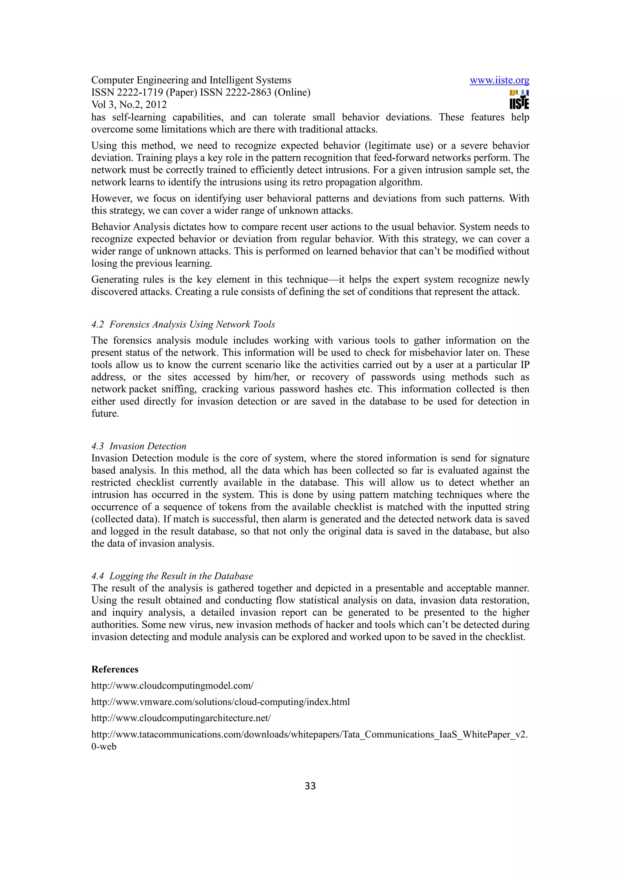 Computer Engineering and Intelligent Systems                                      www.iiste.org
ISSN 2222-1719 (Paper) ISSN 2222-2863 (Online)
Vol 3, No.2, 2012
has self-learning capabilities, and can tolerate small behavior deviations. These features help
overcome some limitations which are there with traditional attacks.
Using this method, we need to recognize expected behavior (legitimate use) or a severe behavior
deviation. Training plays a key role in the pattern recognition that feed-forward networks perform. The
network must be correctly trained to efficiently detect intrusions. For a given intrusion sample set, the
network learns to identify the intrusions using its retro propagation algorithm.
However, we focus on identifying user behavioral patterns and deviations from such patterns. With
this strategy, we can cover a wider range of unknown attacks.
Behavior Analysis dictates how to compare recent user actions to the usual behavior. System needs to
recognize expected behavior or deviation from regular behavior. With this strategy, we can cover a
wider range of unknown attacks. This is performed on learned behavior that can’t be modified without
losing the previous learning.
Generating rules is the key element in this technique—it helps the expert system recognize newly
discovered attacks. Creating a rule consists of defining the set of conditions that represent the attack.


4.2 Forensics Analysis Using Network Tools
The forensics analysis module includes working with various tools to gather information on the
present status of the network. This information will be used to check for misbehavior later on. These
tools allow us to know the current scenario like the activities carried out by a user at a particular IP
address, or the sites accessed by him/her, or recovery of passwords using methods such as
network packet sniffing, cracking various password hashes etc. This information collected is then
either used directly for invasion detection or are saved in the database to be used for detection in
future.


4.3 Invasion Detection
Invasion Detection module is the core of system, where the stored information is send for signature
based analysis. In this method, all the data which has been collected so far is evaluated against the
restricted checklist currently available in the database. This will allow us to detect whether an
intrusion has occurred in the system. This is done by using pattern matching techniques where the
occurrence of a sequence of tokens from the available checklist is matched with the inputted string
(collected data). If match is successful, then alarm is generated and the detected network data is saved
and logged in the result database, so that not only the original data is saved in the database, but also
the data of invasion analysis.


4.4 Logging the Result in the Database
The result of the analysis is gathered together and depicted in a presentable and acceptable manner.
Using the result obtained and conducting flow statistical analysis on data, invasion data restoration,
and inquiry analysis, a detailed invasion report can be generated to be presented to the higher
authorities. Some new virus, new invasion methods of hacker and tools which can’t be detected during
invasion detecting and module analysis can be explored and worked upon to be saved in the checklist.


References
http://www.cloudcomputingmodel.com/
http://www.vmware.com/solutions/cloud-computing/index.html
http://www.cloudcomputingarchitecture.net/
http://www.tatacommunications.com/downloads/whitepapers/Tata_Communications_IaaS_WhitePaper_v2.
0-web


                                                   33
 
