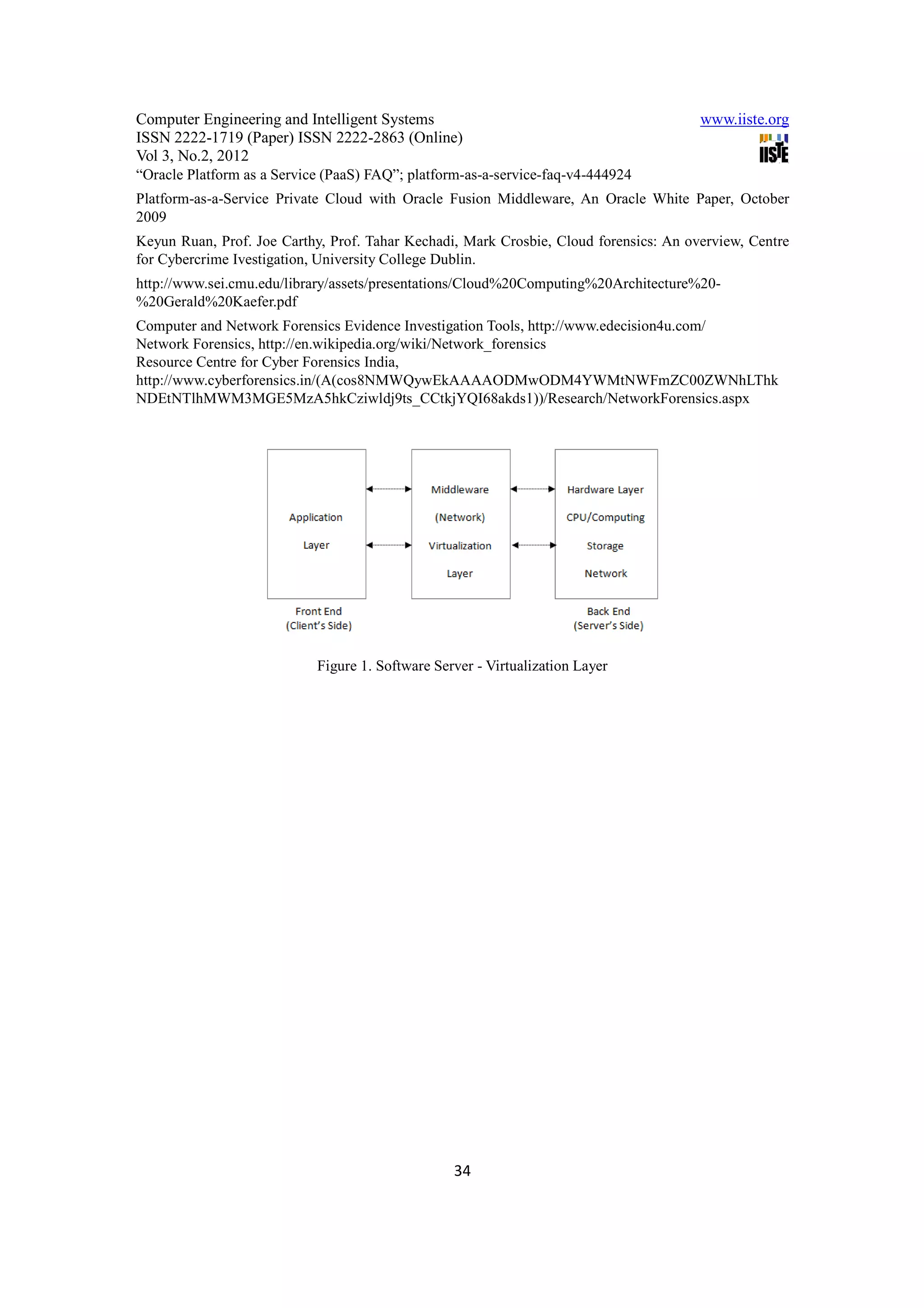 Computer Engineering and Intelligent Systems                                           www.iiste.org
ISSN 2222-1719 (Paper) ISSN 2222-2863 (Online)
Vol 3, No.2, 2012
“Oracle Platform as a Service (PaaS) FAQ”; platform-as-a-service-faq-v4-444924
Platform-as-a-Service Private Cloud with Oracle Fusion Middleware, An Oracle White Paper, October
2009
Keyun Ruan, Prof. Joe Carthy, Prof. Tahar Kechadi, Mark Crosbie, Cloud forensics: An overview, Centre
for Cybercrime Ivestigation, University College Dublin.
http://www.sei.cmu.edu/library/assets/presentations/Cloud%20Computing%20Architecture%20-
%20Gerald%20Kaefer.pdf
Computer and Network Forensics Evidence Investigation Tools, http://www.edecision4u.com/
Network Forensics, http://en.wikipedia.org/wiki/Network_forensics
Resource Centre for Cyber Forensics India,
http://www.cyberforensics.in/(A(cos8NMWQywEkAAAAODMwODM4YWMtNWFmZC00ZWNhLThk
NDEtNTlhMWM3MGE5MzA5hkCziwldj9ts_CCtkjYQI68akds1))/Research/NetworkForensics.aspx




                            Figure 1. Software Server - Virtualization Layer




                                                  34
 