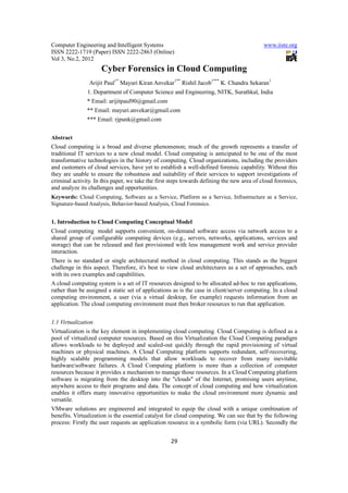Computer Engineering and Intelligent Systems                                                www.iiste.org
ISSN 2222-1719 (Paper) ISSN 2222-2863 (Online)
Vol 3, No.2, 2012
                     Cyber Forensics in Cloud Computing
                Arijit Paul1* Mayuri Kiran Anvekar1** Rishil Jacob1*** K. Chandra Sekaran1
               1. Department of Computer Science and Engineering, NITK, Surathkal, India
               * Email: arijitpaul90@gmail.com
               ** Email: mayuri.anvekar@gmail.com
               *** Email: rjpunk@gmail.com


Abstract
Cloud computing is a broad and diverse phenomenon; much of the growth represents a transfer of
traditional IT services to a new cloud model. Cloud computing is anticipated to be one of the most
transformative technologies in the history of computing. Cloud organizations, including the providers
and customers of cloud services, have yet to establish a well-defined forensic capability. Without this
they are unable to ensure the robustness and suitability of their services to support investigations of
criminal activity. In this paper, we take the first steps towards defining the new area of cloud forensics,
and analyze its challenges and opportunities.
Keywords: Cloud Computing, Software as a Service, Platform as a Service, Infrastructure as a Service,
Signature-based Analysis, Behavior-based Analysis, Cloud Forensics.


1. Introduction to Cloud Computing Conceptual Model
Cloud computing model supports convenient, on-demand software access via network access to a
shared group of configurable computing devices (e.g., servers, networks, applications, services and
storage) that can be released and fast provisioned with less management work and service provider
interaction.
There is no standard or single architectural method in cloud computing. This stands as the biggest
challenge in this aspect. Therefore, it's best to view cloud architectures as a set of approaches, each
with its own examples and capabilities.
A cloud computing system is a set of IT resources designed to be allocated ad-hoc to run applications,
rather than be assigned a static set of applications as is the case in client/server computing. In a cloud
computing environment, a user (via a virtual desktop, for example) requests information from an
application. The cloud computing environment must then broker resources to run that application.


1.1 Virtualization
Virtualization is the key element in implementing cloud computing. Cloud Computing is defined as a
pool of virtualized computer resources. Based on this Virtualization the Cloud Computing paradigm
allows workloads to be deployed and scaled-out quickly through the rapid provisioning of virtual
machines or physical machines. A Cloud Computing platform supports redundant, self-recovering,
highly scalable programming models that allow workloads to recover from many inevitable
hardware/software failures. A Cloud Computing platform is more than a collection of computer
resources because it provides a mechanism to manage those resources. In a Cloud Computing platform
software is migrating from the desktop into the "clouds" of the Internet, promising users anytime,
anywhere access to their programs and data. The concept of cloud computing and how virtualization
enables it offers many innovative opportunities to make the cloud environment more dynamic and
versatile.
VMware solutions are engineered and integrated to equip the cloud with a unique combination of
benefits. Virtualization is the essential catalyst for cloud computing. We can see that by the following
process: Firstly the user requests an application resource in a symbolic form (via URL). Secondly the


                                                    29
 