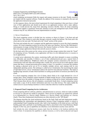 Computer Engineering and Intelligent Systems                                             www.iiste.org
ISSN 2222-1719 (Paper) ISSN 2222-2863 (Online)
Vol 3, No.2, 2012
cloud computing environment fields the request and assigns resources to the task. Thirdly resources
are loaded with the required software. Finally the address of the resources is returned to the user and
the application interaction proceeds.
As this sequence shows, the most critical requirement for cloud computing is that users have a virtual
view of their applications and should never refer to an application resource with a static address.
Doing so would prevent the cloud from allocating resources flexibly. Since all cloud computing
models must support a virtualized "front-end" interface to users, the management style of their virtual
resources may be very different from one implementation to another.


1.2 Server-Virtualization
The cloud computing system is divided into two sections as shown in Figure 1: the front end and
the back end. They connect to each other through a network, usually the Internet. The front end is the
client side (or the user end). The back end is the "cloud" section of the system.
The front end includes the user’s computer and the application required to access the cloud computing
system. All cloud computing systems do not have the same user interface. Services like Web-based e-
mail programs leverage existing Web browsers like Internet Explorer or Firefox. Other systems have
their own unique applications that provide network access to clients.
On the back end of the system are the various servers and data storage systems that create the "cloud"
of computing services. Normally, every application will have its own dedicated server to execute or
run its applications.
A central server administers the system, monitoring traffic and client demands to ensure everything
runs efficiently and smoothly. It follows a set of rules called protocols and uses a special kind of
software called middleware. Middleware allows the computer systems connected in the network to
communicate with each other and exchange data. Usually, the servers do not run at full capacity which
means that there is unused processing power going to waste. It is possible to overcome this problem
by making a physical server act as if it is actually multiple servers, each running with its own
independent operating system. The technique is called server virtualization. By maximizing the output
of individual servers, server virtualization reduces the need for more physical machines. This helps in
handling large amounts of loads which facilitates in scaling up and down of resources provided by the
cloud.
If a cloud computing company has a lot of clients, there's likely to be a high demand for a lot of
storage space. Some companies require hundreds of digital storage devices. Cloud computing systems
need at least twice the number of storage devices it requires to keep all its clients' information stored.
That's because these devices, like all computers, occasionally break down. A cloud computing system
must make a copy of all its clients' information and store it on other devices. The copies enable the
central server to access backup machines to retrieve data that otherwise would be unreachable.


2. Proposed Cloud Computing Service Architecture
Cloud computing delivers software, platform, and infrastructure as services, which are made available
as services in a pay-per-use model to consumers. These services in industry are respectively referred
to as Infrastructure as a Service (IaaS), Platform as a Service (PaaS), and Software as a Service
(SaaS). These three fundamental classifications are often referred to as the “SPI Model”.
The diagram describes the cloud architecture based on the SaaS, PaaS and IaaS deployment models.
Understanding the relationships and dependencies between Cloud Computing models is critical to
understanding Cloud Computing security risks. IaaS is the foundation of all cloud services, with PaaS
building upon IaaS, and SaaS in turn building upon PaaS as described in the Cloud Reference Model
diagram. In this way, just as capabilities are inherited, so are information security issues and risk.
IaaS includes the entire infrastructure resource stack from the facilities to the hardware platforms that
reside in them. It incorporates the capability to abstract resources, as well as deliver physical and logical


                                                     30
 
