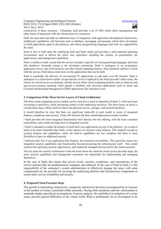 Computer Engineering and Intelligent Systems                                                   www.iiste.org
ISSN 2222-1719 (Paper) ISSN 2222-2863 (Online)
Vol 3, No.2, 2012
connectivity to those resources. Ultimately, IaaS provides a set of APIs which allow management and
other forms of interaction with the infrastructure by consumers.
PaaS sits atop IaaS and adds an additional layer of integration with application development frameworks,
middleware capabilities, and functions such as database, messaging, and queuing, which allow developers
to build applications upon to the platform; and whose programming languages and tools are supported by
the stack.
SaaS in turn is built upon the underlying IaaS and PaaS stacks and provides a self-contained operating
environment used to deliver the entire user experience including the content, its presentation, the
applications, and management capabilities.
PaaS is similar to IaaS, except that the service includes a specific set of programming languages and tools
(the platform). Generally aimed at the developer community, PaaS is analogous to an on-premises
application server, only with elasticity and other cloud-computing features. Since platform software is fixed
with the service, PaaS places restrictions on the applications that can be built.
SaaS is essentially the delivery of conventional IT applications to end users over the Internet. SaaS is
analogous to a client/server model, except that the server is replaced by the SaaS provider’s data center, the
clients are web browsers on desktops, and the service offers cloud computing benefits such as elasticity and
pay-as-you-consume metering. SaaS gained a foothold with universal applications such as email and
Customer Relationship Management (CRM) applications like Salesforce.com.


3. Comparison of the Three Service Layers of Cloud Architecture
The three cloud computing service models can be viewed as a stack as depicted in Figure 3, with each layer
increasing in specificity, while decreasing control of the underlying resources. The three layers sit above a
virtualization layer, which itself sits above the physical servers, storages, and network hardware.
It should therefore be clear that there are significant trade-offs to each model in terms of integrated
features, complexity and security. Trade-offs between the three cloud-deployment models includes:
• SaaS provides the most integrated functionality built directly into the offering, with the least consumer
extensibility, and a relatively high level of integrated security.
• PaaS is intended to enable developers to build their own applications on top of the platform. As a result it
tends to be more extensible than SaaS, at the expense of customer ready features. This tradeoff extends to
security features and capabilities, where the built-in capabilities are less complete, but there is more
flexibility to layer on additional security.
• IaaS provides few if any application-like features, but enormous extensibility. This generally means less
integrated security capabilities and functionality beyond protecting the infrastructure itself. This model
requires that operating systems, applications, and content be managed and secured by the cloud consumer.
The key point for security architecture is that the lower down the stack the cloud service provider stops, the
more security capabilities and management consumers are responsible for implementing and managing
themselves.
In the case of SaaS, this means that service levels, security, compliance, and expectations of the
service and provider are predetermined, managed, and enforced. In the case of PaaS or IaaS it is the
responsibility of the consumer’s system administrators to effectively manage the same, with some
compensation by the provider for securing the underlying platform and infrastructure components to
ensure basic service availability and security.


4. Proposed Cloud Forensics Steps
The growth in networking connectivity, complexity and activity has been accompanied by an increase
in the number of crimes committed within networks, forcing both enterprises and law enforcement to
undertake highly specialized investigations. Forensic analysis, the methodical investigation of a crime
scene, presents special difficulties in the virtual world. What is problematic for an investigator to do

                                                     31
 