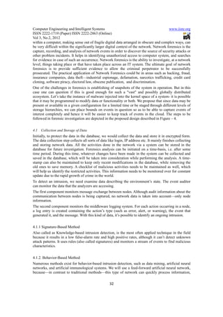 Computer Engineering and Intelligent Systems                                               www.iiste.org
ISSN 2222-1719 (Paper) ISSN 2222-2863 (Online)
Vol 3, No.2, 2012
within a computer, making sense out of fragile digital data arranged in obscure and complex ways, can
be very difficult within the significantly larger digital context of the network. Network forensics is the
capture, recording, and analysis of network events in order to discover the source of security attacks or
other problem incidents. It helps in identifying unauthorized access to computer system, and searches
for evidence in case of such an occurrence. Network forensics is the ability to investigate, at a network
level, things taking place or that have taken place across an IT system. The ultimate goal of network
forensics is to provide sufficient evidence to allow the criminal perpetrator to be successfully
prosecuted. The practical application of Network Forensics could be in areas such as hacking, fraud,
insurance companies, data theft—industrial espionage, defamation, narcotics trafficking, credit card
cloning, software piracy, electoral law, obscene publication, and discrimination.
One of the challenges in forensics is establishing of snapshots of the system in operation. But in this
case one can question if this is good enough for such a "vast" and possibly globally distributed
ecosystem. Let’s take the instance of malware injected into the kernel space of a system- it is possible
that it may be programmed to modify data or functionality or both. We propose that since data may be
present or available in a given configuration for a limited time or be staged through different levels of
storage hierarchies, we can place bounds on events in question so as to be able to capture events of
interest completely and hence it will be easier to keep track of events in the cloud. The steps to be
followed in forensic investigation are depicted in the proposed design described in Figure – 4.


4.1   Collection and Storage of Data
Initially, to protect the data in the database, we would collect the data and store it in encrypted form.
The data collection step collects all sorts of data like login, IP address etc. It mainly finishes collecting
and storing network data. All the activities done in the network via a system can be stored in the
database for future investigation. Forensics analysis can be initiated on a time-basis, i.e. after some
time period. During this time, whatever changes have been made in the system can be collected and
saved in the database, which will be taken into consideration while performing the analysis. A time-
stamp can also be maintained to keep only recent modifications in the database, while removing the
old ones to save memory. A checklist of malicious activities needs to be maintained as well, which
will help us identify the restricted activities. This information needs to be monitored over for constant
update due to the rapid growth of crime in the world.
To detect an intrusion, we need examine data describing the environment’s state. The event auditor
can monitor the data that the analyzers are accessing.
The first component monitors message exchange between nodes. Although audit information about the
communication between nodes is being captured, no network data is taken into account—only node
information.
The second component monitors the middleware logging system. For each action occurring in a node,
a log entry is created containing the action’s type (such as error, alert, or warning), the event that
generated it, and the message. With this kind of data, it’s possible to identify an ongoing intrusion.


4.1.1 Signature-Based Method
Also called as Knowledge-based intrusion detection, is the most often applied technique in the field
because it results in a low false-alarm rate and high positive rates, although it can’t detect unknown
attack patterns. It uses rules (also called signatures) and monitors a stream of events to find malicious
characteristics.


4.1.2. Behavior-Based Method
Numerous methods exist for behavior-based intrusion detection, such as data mining, artificial neural
networks, and artificial immunological systems. We will use a feed-forward artificial neural network,
because—in contrast to traditional methods—this type of network can quickly process information,

                                                     32
 