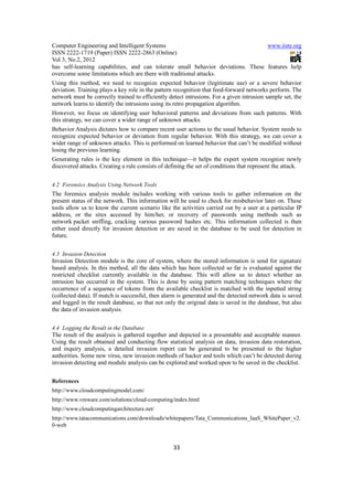 Computer Engineering and Intelligent Systems                                      www.iiste.org
ISSN 2222-1719 (Paper) ISSN 2222-2863 (Online)
Vol 3, No.2, 2012
has self-learning capabilities, and can tolerate small behavior deviations. These features help
overcome some limitations which are there with traditional attacks.
Using this method, we need to recognize expected behavior (legitimate use) or a severe behavior
deviation. Training plays a key role in the pattern recognition that feed-forward networks perform. The
network must be correctly trained to efficiently detect intrusions. For a given intrusion sample set, the
network learns to identify the intrusions using its retro propagation algorithm.
However, we focus on identifying user behavioral patterns and deviations from such patterns. With
this strategy, we can cover a wider range of unknown attacks.
Behavior Analysis dictates how to compare recent user actions to the usual behavior. System needs to
recognize expected behavior or deviation from regular behavior. With this strategy, we can cover a
wider range of unknown attacks. This is performed on learned behavior that can’t be modified without
losing the previous learning.
Generating rules is the key element in this technique—it helps the expert system recognize newly
discovered attacks. Creating a rule consists of defining the set of conditions that represent the attack.


4.2 Forensics Analysis Using Network Tools
The forensics analysis module includes working with various tools to gather information on the
present status of the network. This information will be used to check for misbehavior later on. These
tools allow us to know the current scenario like the activities carried out by a user at a particular IP
address, or the sites accessed by him/her, or recovery of passwords using methods such as
network packet sniffing, cracking various password hashes etc. This information collected is then
either used directly for invasion detection or are saved in the database to be used for detection in
future.


4.3 Invasion Detection
Invasion Detection module is the core of system, where the stored information is send for signature
based analysis. In this method, all the data which has been collected so far is evaluated against the
restricted checklist currently available in the database. This will allow us to detect whether an
intrusion has occurred in the system. This is done by using pattern matching techniques where the
occurrence of a sequence of tokens from the available checklist is matched with the inputted string
(collected data). If match is successful, then alarm is generated and the detected network data is saved
and logged in the result database, so that not only the original data is saved in the database, but also
the data of invasion analysis.


4.4 Logging the Result in the Database
The result of the analysis is gathered together and depicted in a presentable and acceptable manner.
Using the result obtained and conducting flow statistical analysis on data, invasion data restoration,
and inquiry analysis, a detailed invasion report can be generated to be presented to the higher
authorities. Some new virus, new invasion methods of hacker and tools which can’t be detected during
invasion detecting and module analysis can be explored and worked upon to be saved in the checklist.


References
http://www.cloudcomputingmodel.com/
http://www.vmware.com/solutions/cloud-computing/index.html
http://www.cloudcomputingarchitecture.net/
http://www.tatacommunications.com/downloads/whitepapers/Tata_Communications_IaaS_WhitePaper_v2.
0-web


                                                   33
 