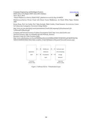 Computer Engineering and Intelligent Systems                                           www.iiste.org
ISSN 2222-1719 (Paper) ISSN 2222-2863 (Online)
Vol 3, No.2, 2012
“Oracle Platform as a Service (PaaS) FAQ”; platform-as-a-service-faq-v4-444924
Platform-as-a-Service Private Cloud with Oracle Fusion Middleware, An Oracle White Paper, October
2009
Keyun Ruan, Prof. Joe Carthy, Prof. Tahar Kechadi, Mark Crosbie, Cloud forensics: An overview, Centre
for Cybercrime Ivestigation, University College Dublin.
http://www.sei.cmu.edu/library/assets/presentations/Cloud%20Computing%20Architecture%20-
%20Gerald%20Kaefer.pdf
Computer and Network Forensics Evidence Investigation Tools, http://www.edecision4u.com/
Network Forensics, http://en.wikipedia.org/wiki/Network_forensics
Resource Centre for Cyber Forensics India,
http://www.cyberforensics.in/(A(cos8NMWQywEkAAAAODMwODM4YWMtNWFmZC00ZWNhLThk
NDEtNTlhMWM3MGE5MzA5hkCziwldj9ts_CCtkjYQI68akds1))/Research/NetworkForensics.aspx




                            Figure 1. Software Server - Virtualization Layer




                                                  34
 